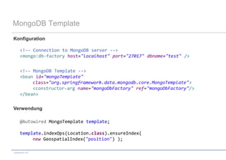 MongoDB Template
Konfiguration

     <!-- Connection to MongoDB server -->
     <mongo:db-factory host="localhost" port="27017" dbname="test" />


     <!-- MongoDB Template -->
     <bean id="mongoTemplate"
          class="org.springframework.data.mongodb.core.MongoTemplate">
          <constructor-arg name="mongoDbFactory" ref="mongoDbFactory"/>
     </bean>

Verwendung

     @Autowired MongoTemplate template;

     template.indexOps(Location.class).ensureIndex(
          new GeospatialIndex("position") );

codecentric AG
 