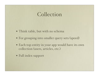 Collection

• Think table, but with no schema
• For grouping into smaller query sets (speed)
• Each top entity in your app would have its own
 collection (users, articles, etc.)

• Full index support
 