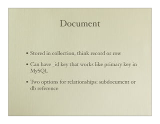 Document


• Stored in collection, think record or row
• Can have _id key that works like primary key in
 MySQL

• Two options for relationships: subdocument or
 db reference
 