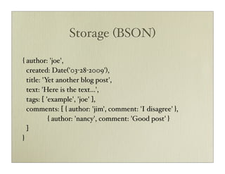 Storage (BSON)

{ author: 'joe',
  created: Date('03-28-2009'),
  title: 'Yet another blog post',
  text: 'Here is the text...',
  tags: [ 'example', 'joe' ],
  comments: [ { author: 'jim', comment: 'I disagree' },
           { author: 'nancy', comment: 'Good post' }
  ]
}
 