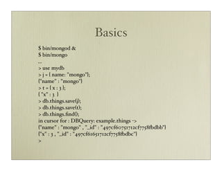 Basics
$ bin/mongod &
$ bin/mongo
...
> use mydb
> j = { name: "mongo"};
{"name" : "mongo"}
> t = { x : 3 };
{ "x" : 3 }
> db.things.save(j);
> db.things.save(t);
> db.things.ﬁnd();
in cursor for : DBQuery: example.things ->
{"name" : "mongo" , "_id" : "497cf60751712cf7758+dbb"}
{"x" : 3 , "_id" : "497cf61651712cf7758+dbc"}
>
 