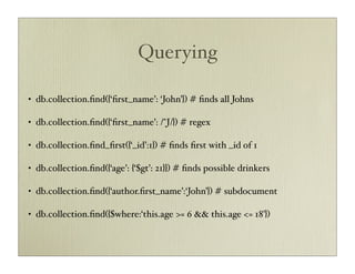 Querying

•   db.collection.ﬁnd({‘ﬁrst_name’: ‘John’}) # ﬁnds all Johns

•   db.collection.ﬁnd({‘ﬁrst_name’: /^J/}) # regex

•   db.collection.ﬁnd_ﬁrst({‘_id’:1}) # ﬁnds ﬁrst with _id of 1

•   db.collection.ﬁnd({‘age’: {‘$gt’: 21}}) # ﬁnds possible drinkers

•   db.collection.ﬁnd({‘author.ﬁrst_name’:‘John’}) # subdocument

•   db.collection.ﬁnd({$where:‘this.age >= 6 && this.age <= 18’})
 