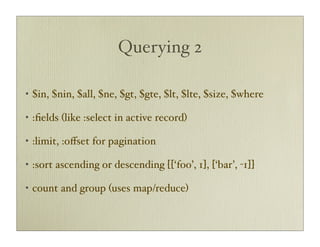 Querying 2

•   $in, $nin, $all, $ne, $gt, $gte, $lt, $lte, $size, $where

•   :ﬁelds (like :select in active record)

•   :limit, :oﬀset for pagination

•   :sort ascending or descending [[‘foo’, 1], [‘bar’, -1]]

•   count and group (uses map/reduce)
 
