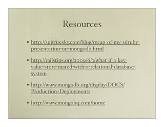 Resources
• http://spitﬁresky.com/blog/recap-of-my-sdruby-
 presentation-on-mongodb.html

• http://railstips.org/2009/6/3/what-if-a-key-
 value-store-mated-with-a-relational-database-
 system

• http://www.mongodb.org/display/DOCS/
 Production+Deployments

• http://www.mongohq.com/home
 