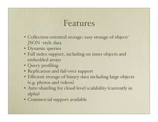 Features
• Collection oriented storage: easy storage of object/
  JSON -style data
• Dynamic queries
• Full index support, including on inner objects and
  embedded arrays
• Query proﬁling
• Replication and fail-over support
• Eﬃcient storage of binary data including large objects
  (e.g. photos and videos)
• Auto-sharding for cloud-level scalability (currently in
  alpha)
• Commercial support available
 