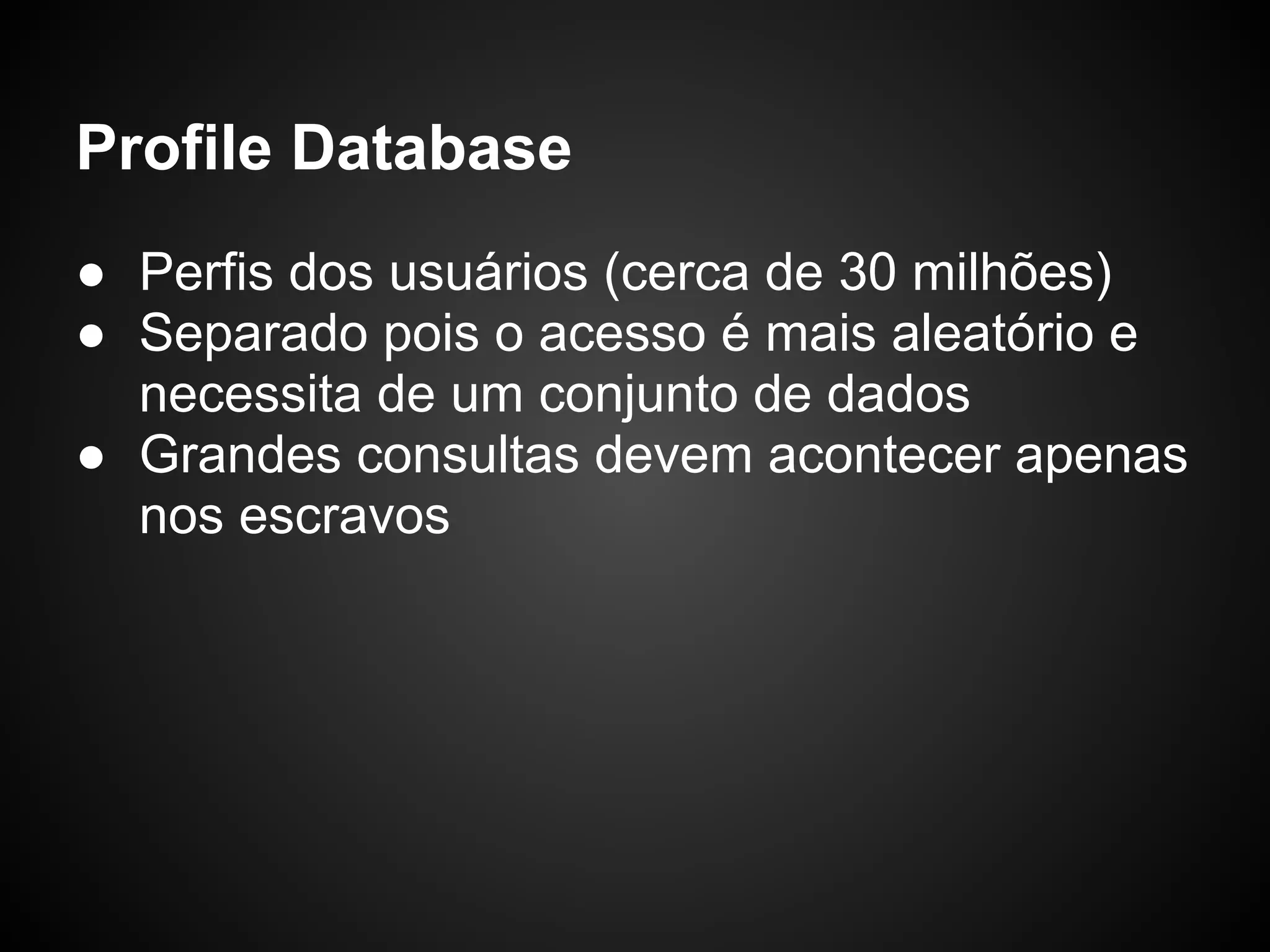 Profile Database ● Perfis dos usuários (cerca de 30 milhões) ● Separado pois o acesso é mais aleatório e necessita de um conjunto de dados ● Grandes consultas devem acontecer apenas nos escravos 