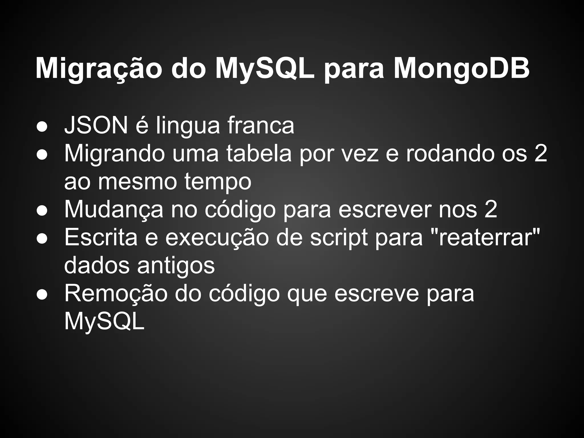 Migração do MySQL para MongoDB ● JSON é lingua franca ● Migrando uma tabela por vez e rodando os 2 ao mesmo tempo ● Mudança no código para escrever nos 2 ● Escrita e execução de script para "reaterrar" dados antigos ● Remoção do código que escreve para MySQL 