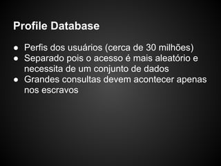 Profile Database
● Perfis dos usuários (cerca de 30 milhões)
● Separado pois o acesso é mais aleatório e
  necessita de um conjunto de dados
● Grandes consultas devem acontecer apenas
  nos escravos
 