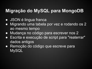 Migração do MySQL para MongoDB
● JSON é lingua franca
● Migrando uma tabela por vez e rodando os 2
  ao mesmo tempo
● Mudança no código para escrever nos 2
● Escrita e execução de script para "reaterrar"
  dados antigos
● Remoção do código que escreve para
  MySQL
 