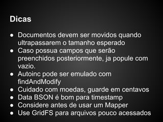 Dicas
● Documentos devem ser movidos quando
  ultrapassarem o tamanho esperado
● Caso possua campos que serão
  preenchidos posteriormente, ja popule com
  vazio.
● Autoinc pode ser emulado com
  findAndModify
● Cuidado com moedas, guarde em centavos
● Data BSON é bom para timestamp
● Considere antes de usar um Mapper
● Use GridFS para arquivos pouco acessados
 