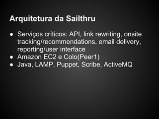 Arquitetura da Sailthru
● Serviços críticos: API, link rewriting, onsite
  tracking/recommendations, email delivery,
  reporting/user interface
● Amazon EC2 e Colo(Peer1)
● Java, LAMP, Puppet, Scribe, ActiveMQ
 