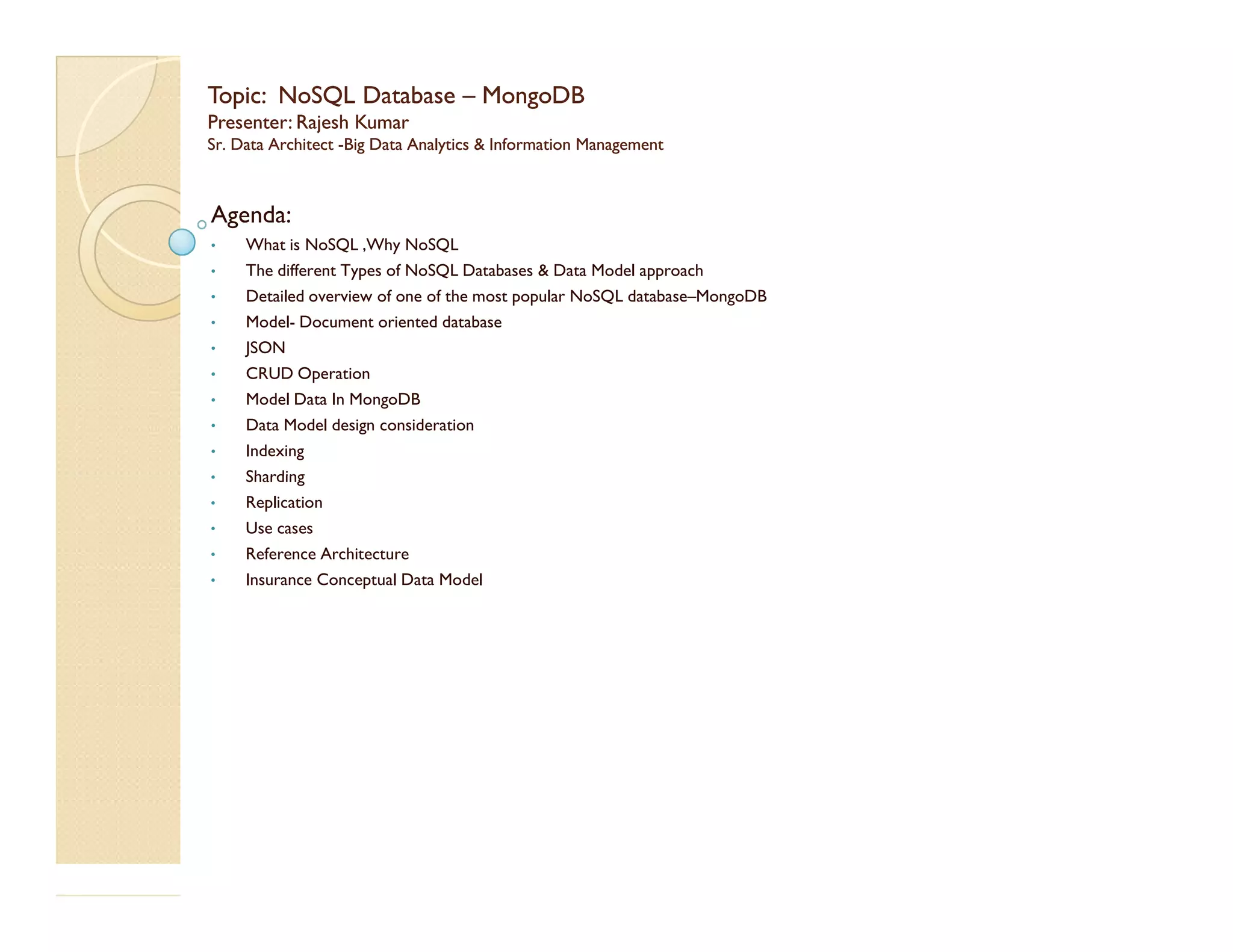 Topic:Topic: NoSQLNoSQL DatabaseDatabase –– MongoDBMongoDB Presenter: Rajesh KumarPresenter: Rajesh Kumar Sr. Data ArchitectSr. Data Architect --Big Data Analytics & Information ManagementBig Data Analytics & Information Management Agenda: • What is NoSQL ,Why NoSQL • The different Types of NoSQL Databases & Data Model approach • Detailed overview of one of the most popular NoSQL database–MongoDB • Model- Document oriented database • JSON • CRUD Operation • Model Data In MongoDB • Data Model design consideration • Indexing • Sharding• Sharding • Replication • Use cases • Reference Architecture • Insurance Conceptual Data Model 