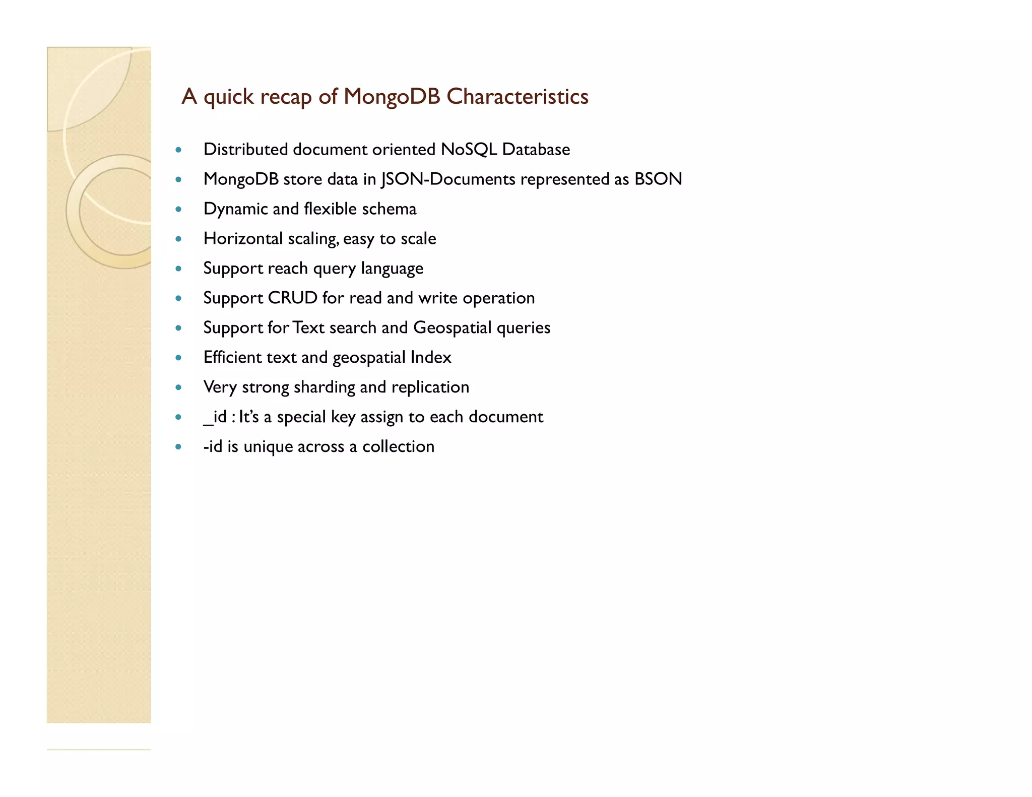 A quick recap of MongoDB CharacteristicsA quick recap of MongoDB Characteristics  Distributed document oriented NoSQL Database  MongoDB store data in JSON-Documents represented as BSON  Dynamic and flexible schema  Horizontal scaling, easy to scale  Support reach query language  Support CRUD for read and write operation  Support forText search and Geospatial queries  Efficient text and geospatial Index  Very strong sharding and replicationVery strong sharding and replication  _id : It’s a special key assign to each document  -id is unique across a collection 