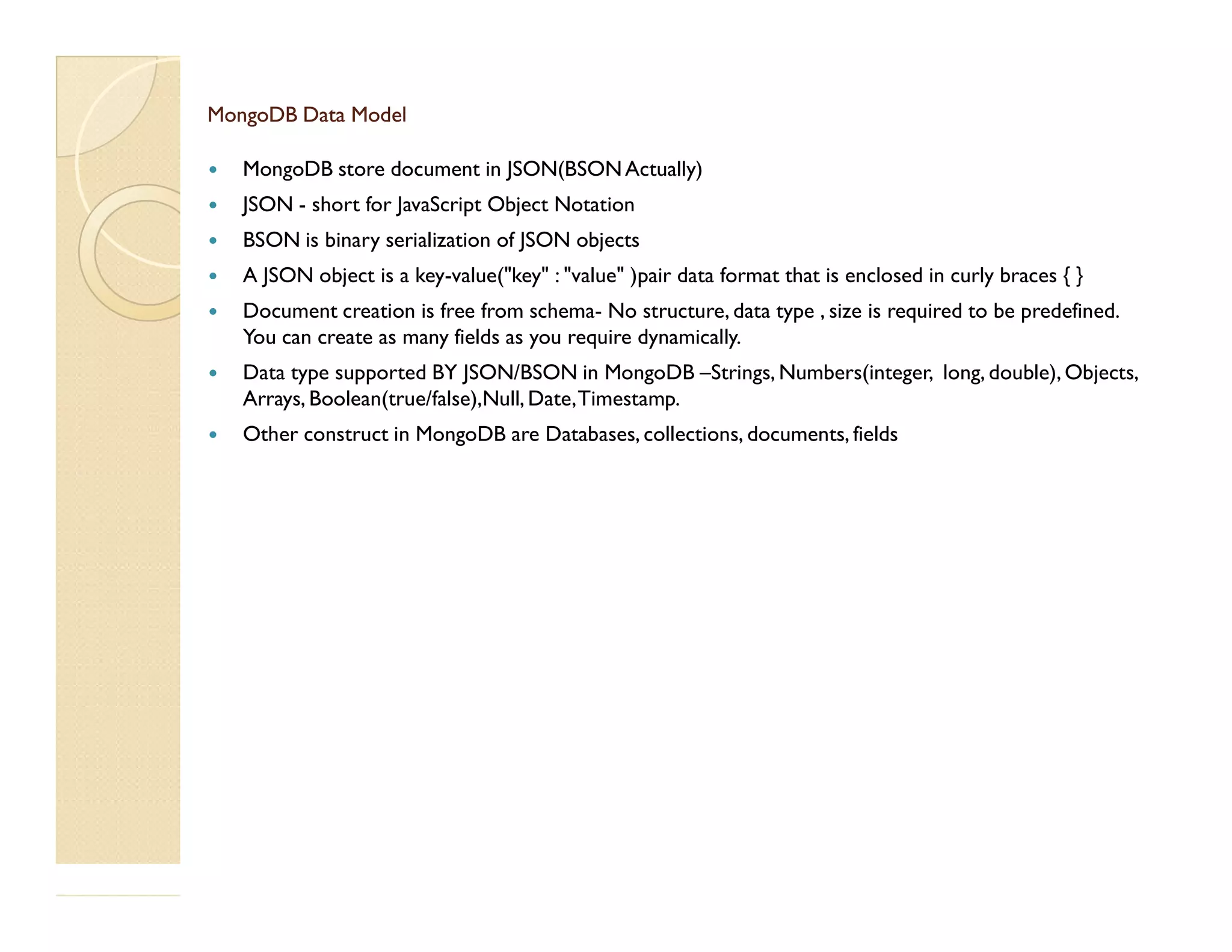 MongoDB Data ModelMongoDB Data Model  MongoDB store document in JSON(BSONActually)  JSON - short for JavaScript Object Notation  BSON is binary serialization of JSON objects  A JSON object is a key-value("key" : "value" )pair data format that is enclosed in curly braces { }  Document creation is free from schema- No structure, data type , size is required to be predefined. You can create as many fields as you require dynamically.  Data type supported BY JSON/BSON in MongoDB –Strings, Numbers(integer, long, double), Objects, Arrays, Boolean(true/false),Null, Date,Timestamp.  Other construct in MongoDB are Databases, collections, documents, fields 