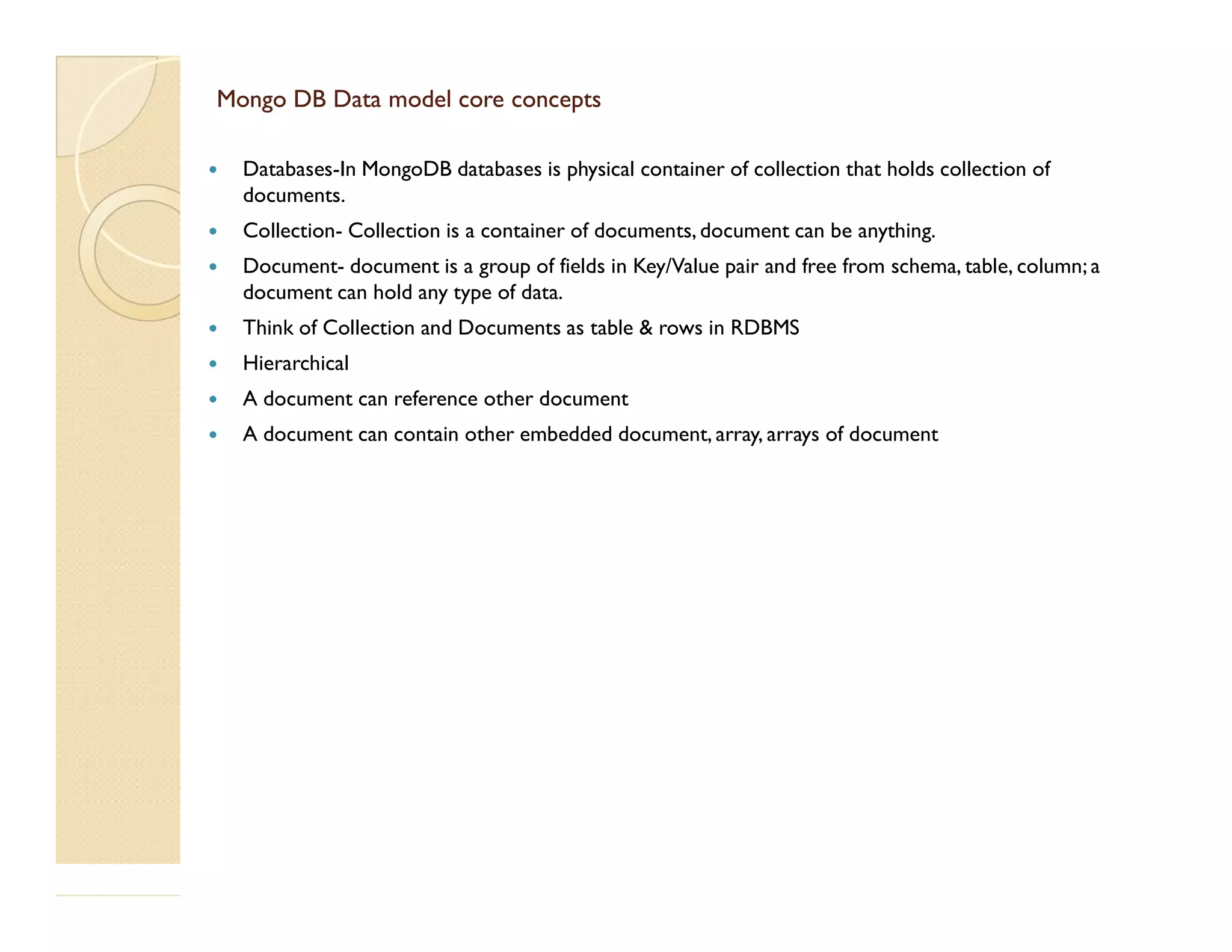 Mongo DB Data model core conceptsMongo DB Data model core concepts  Databases-In MongoDB databases is physical container of collection that holds collection of documents.  Collection- Collection is a container of documents, document can be anything.  Document- document is a group of fields in Key/Value pair and free from schema, table, column; a document can hold any type of data.  Think of Collection and Documents as table & rows in RDBMS  Hierarchical  A document can reference other document  A document can contain other embedded document, array, arrays of document 