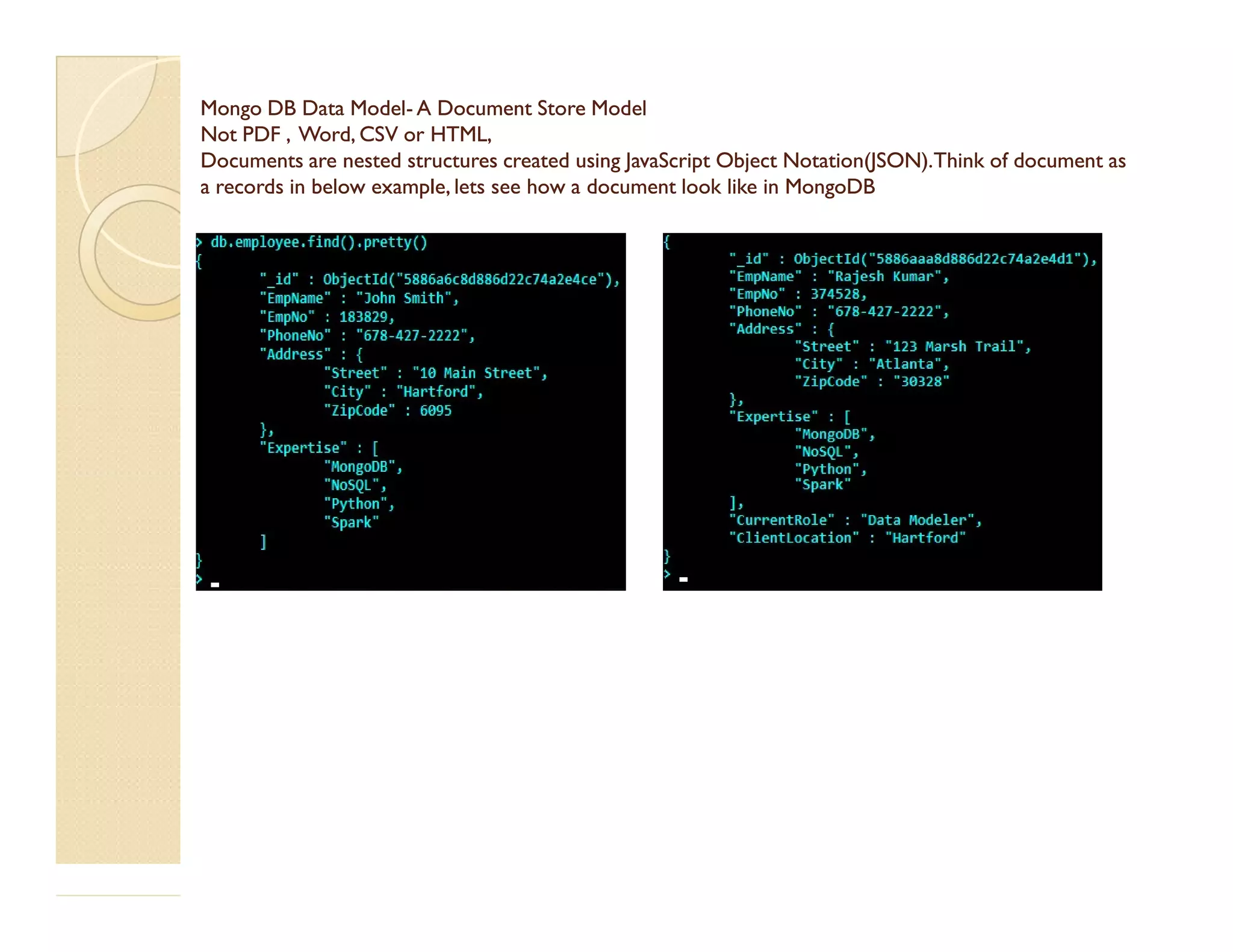 Mongo DB DataMongo DB Data ModelModel-- A Document StoreA Document Store ModelModel Not PDF , Word, CSV or HTML,Not PDF , Word, CSV or HTML, DocumentsDocuments are nested structures created using JavaScript Objectare nested structures created using JavaScript Object Notation(JSON).Notation(JSON).TThink of document ashink of document as a records ina records in below example,below example, lets see howlets see how a document looka document look like in MongoDBlike in MongoDB 