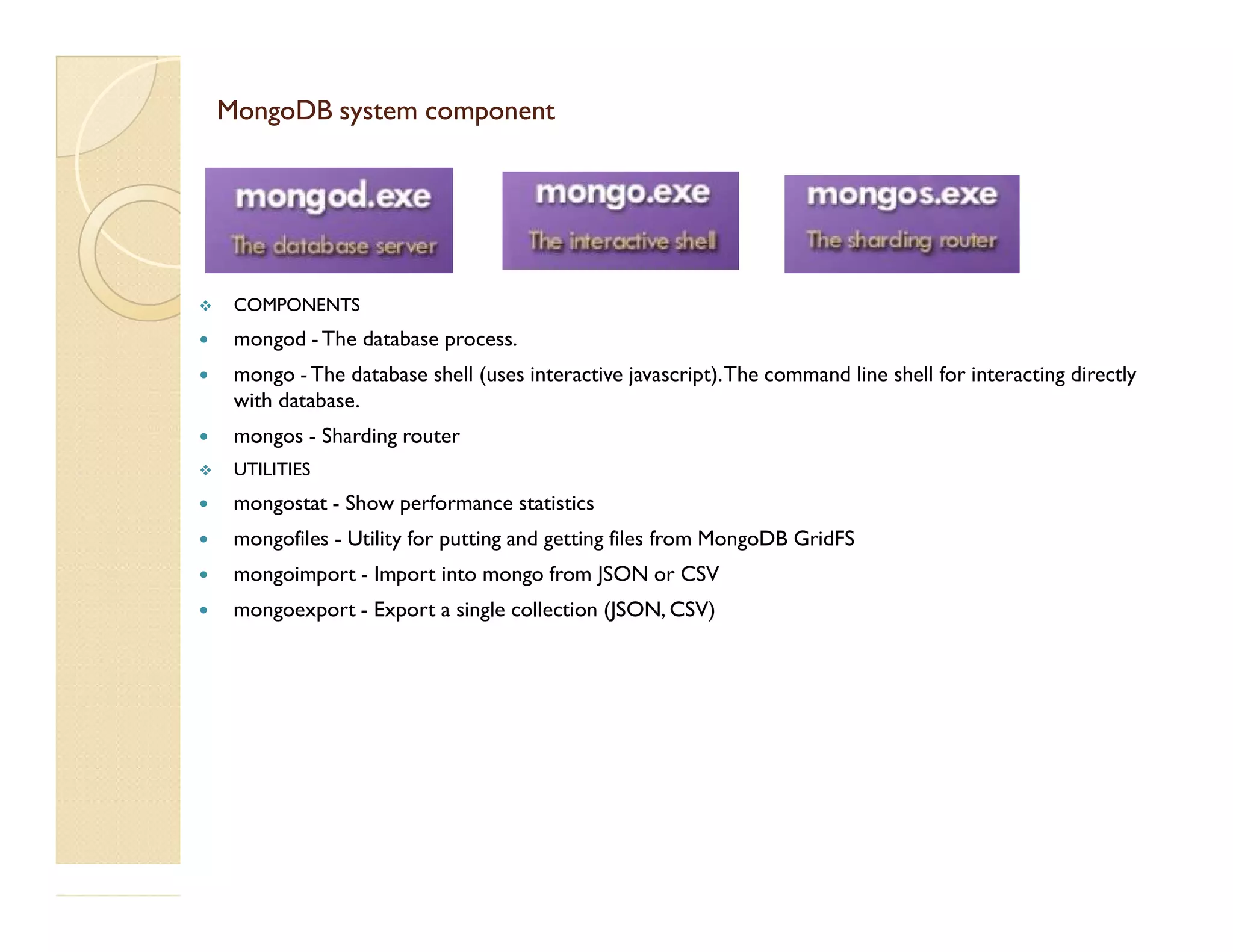 MongoDB system componentMongoDB system component  COMPONENTS  mongod -The database process.  mongo -The database shell (uses interactive javascript).The command line shell for interacting directly with database.  mongos - Sharding router  UTILITIES UTILITIES  mongostat - Show performance statistics  mongofiles - Utility for putting and getting files from MongoDB GridFS  mongoimport - Import into mongo from JSON or CSV  mongoexport - Export a single collection (JSON, CSV) 