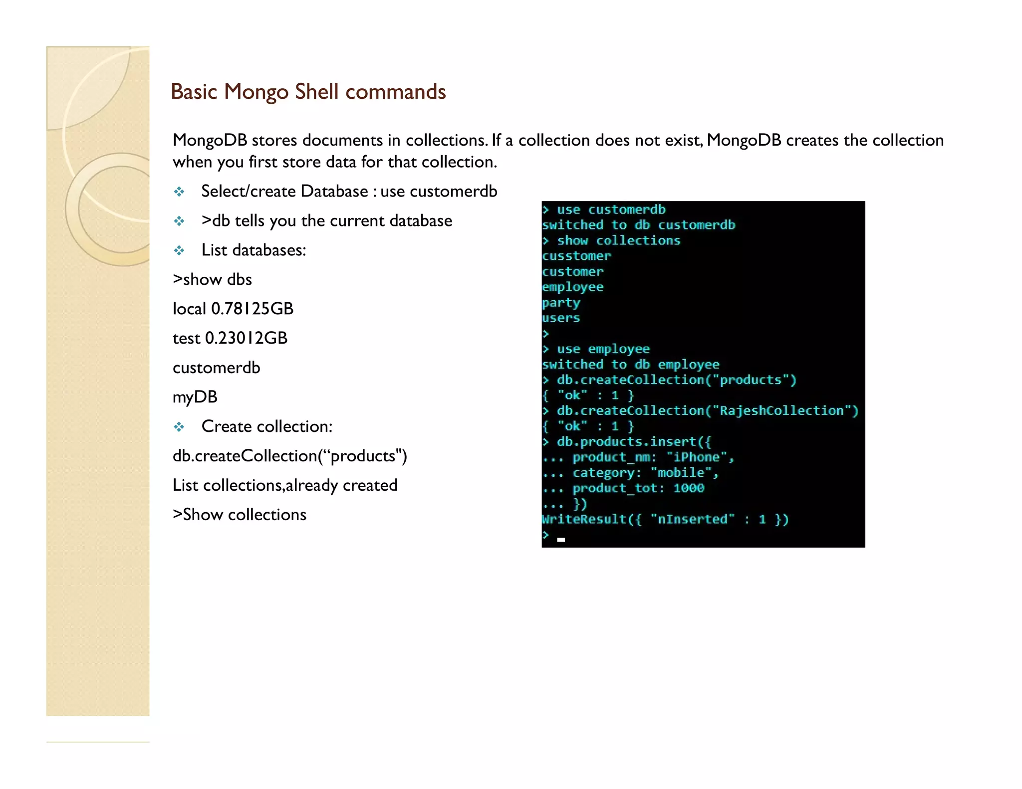 Basic Mongo Shell commandsBasic Mongo Shell commands MongoDB stores documents in collections. If a collection does not exist, MongoDB creates the collection when you first store data for that collection.  Select/create Database : use customerdb  >db tells you the current database  List databases: >show dbs local 0.78125GB test 0.23012GB customerdb myDBmyDB  Create collection: db.createCollection(“products") List collections,already created >Show collections 