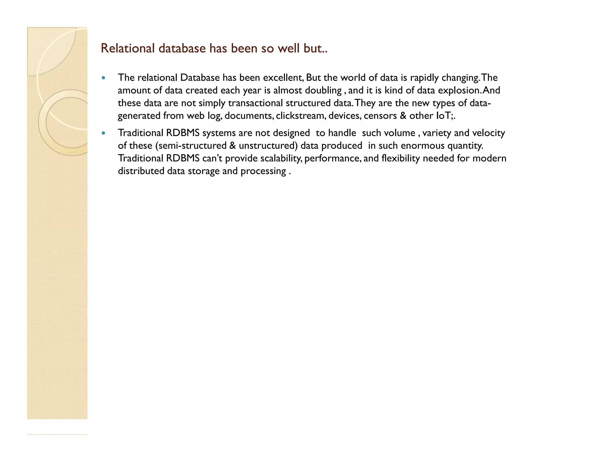 Relational database has been so well but..Relational database has been so well but..  The relational Database has been excellent, But the world of data is rapidly changing.The amount of data created each year is almost doubling , and it is kind of data explosion.And these data are not simply transactional structured data.They are the new types of data- generated from web log, documents, clickstream, devices, censors & other IoT;.  Traditional RDBMS systems are not designed to handle such volume , variety and velocity of these (semi-structured & unstructured) data produced in such enormous quantity. Traditional RDBMS can’t provide scalability, performance, and flexibility needed for modern distributed data storage and processing . 