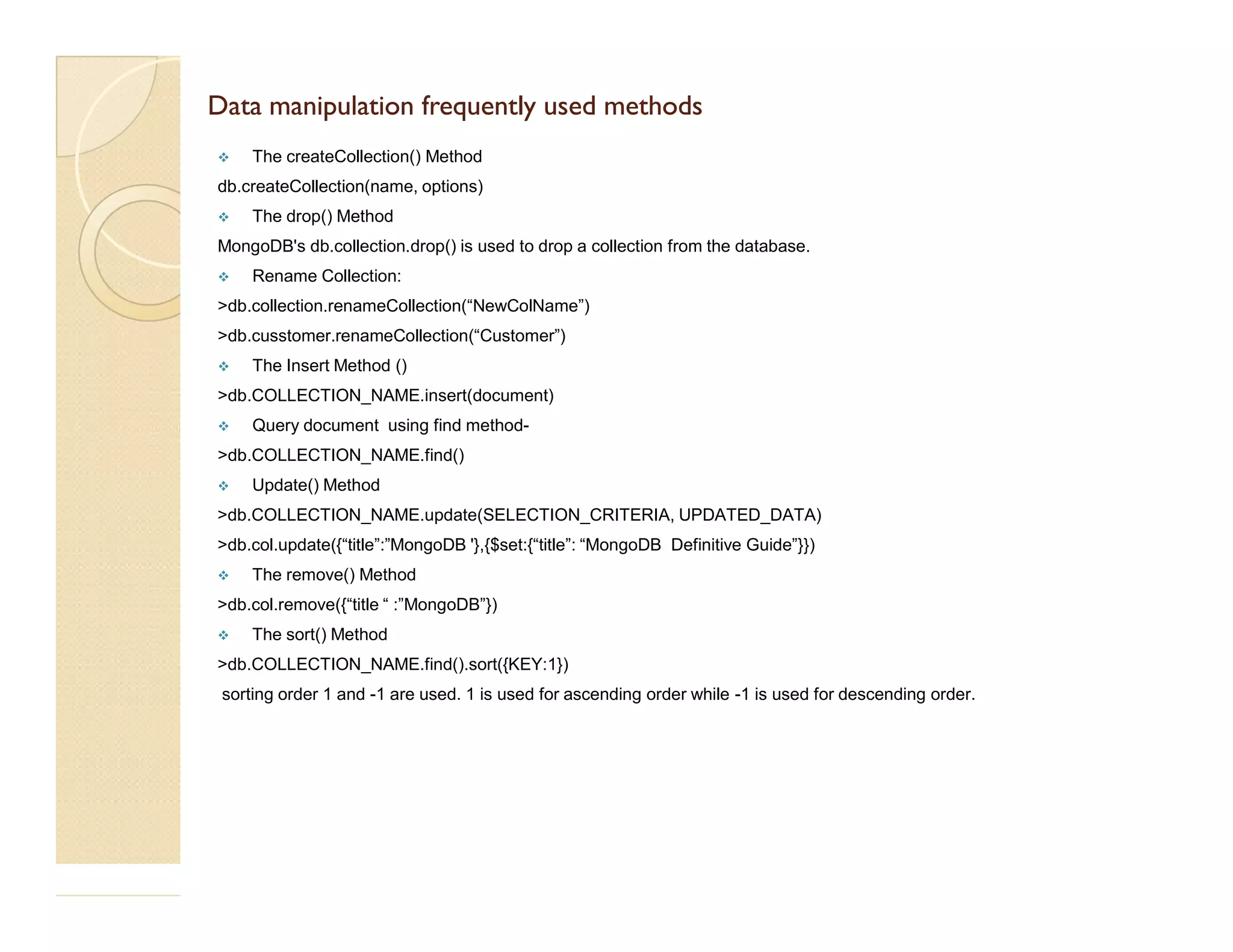 DData manipulation frequently used methodsata manipulation frequently used methods  The createCollection() Method db.createCollection(name, options)  The drop() Method MongoDB's db.collection.drop() is used to drop a collection from the database.  Rename Collection: >db.collection.renameCollection(“NewColName”) >db.cusstomer.renameCollection(“Customer”)  The Insert Method () >db.COLLECTION_NAME.insert(document)  Query document using find method- >db.COLLECTION_NAME.find() Update() Method Update() Method >db.COLLECTION_NAME.update(SELECTION_CRITERIA, UPDATED_DATA) >db.col.update({“title”:”MongoDB '},{$set:{“title”: “MongoDB Definitive Guide”}})  The remove() Method >db.col.remove({“title “ :”MongoDB”})  The sort() Method >db.COLLECTION_NAME.find().sort({KEY:1}) sorting order 1 and -1 are used. 1 is used for ascending order while -1 is used for descending order. 