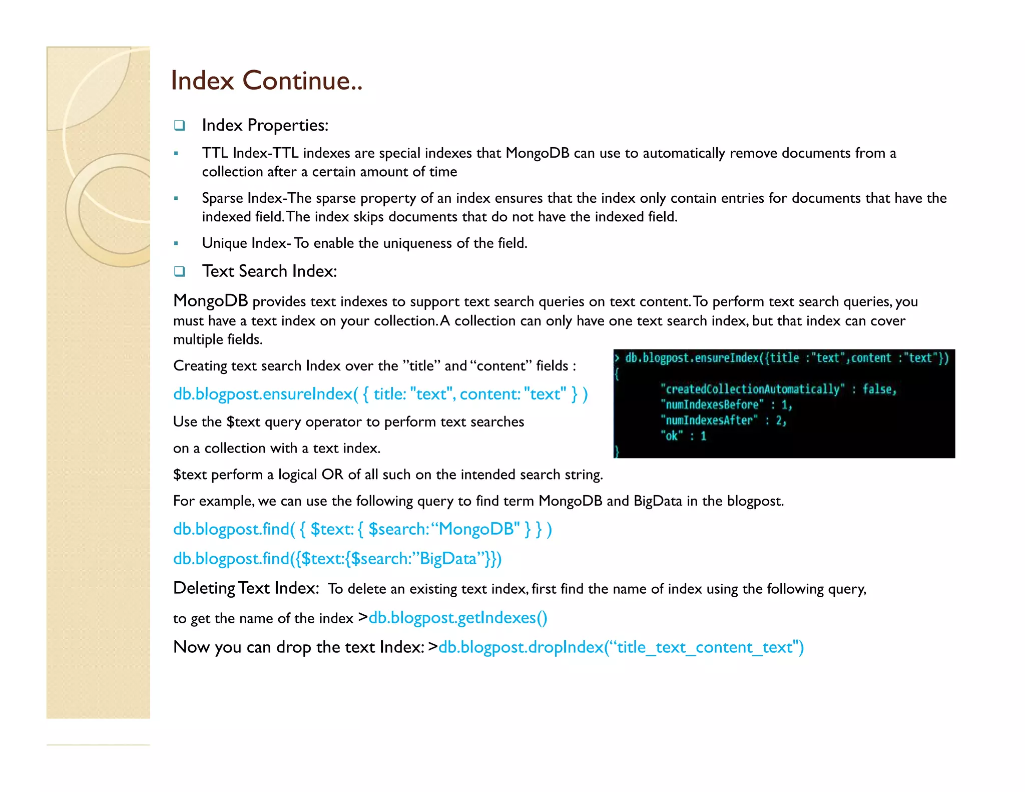Index Continue..Index Continue..  Index Properties:  TTL Index-TTL indexes are special indexes that MongoDB can use to automatically remove documents from a collection after a certain amount of time  Sparse Index-The sparse property of an index ensures that the index only contain entries for documents that have the indexed field.The index skips documents that do not have the indexed field.  Unique Index- To enable the uniqueness of the field.  Text Search Index: MongoDB provides text indexes to support text search queries on text content.To perform text search queries, you must have a text index on your collection.A collection can only have one text search index, but that index can cover multiple fields. Creating text search Index over the ”title” and “content” fields : db.blogpost.ensureIndex( { title: "text", content: "text" } )db.blogpost.ensureIndex( { title: "text", content: "text" } ) Use the $text query operator to perform text searches on a collection with a text index. $text perform a logical OR of all such on the intended search string. For example, we can use the following query to find term MongoDB and BigData in the blogpost. db.blogpost.find( { $text: { $search:“MongoDB" } } ) db.blogpost.find({$text:{$search:”BigData”}}) DeletingText Index: To delete an existing text index, first find the name of index using the following query, to get the name of the index >db.blogpost.getIndexes() Now you can drop the text Index: >db.blogpost.dropIndex(“title_text_content_text") 