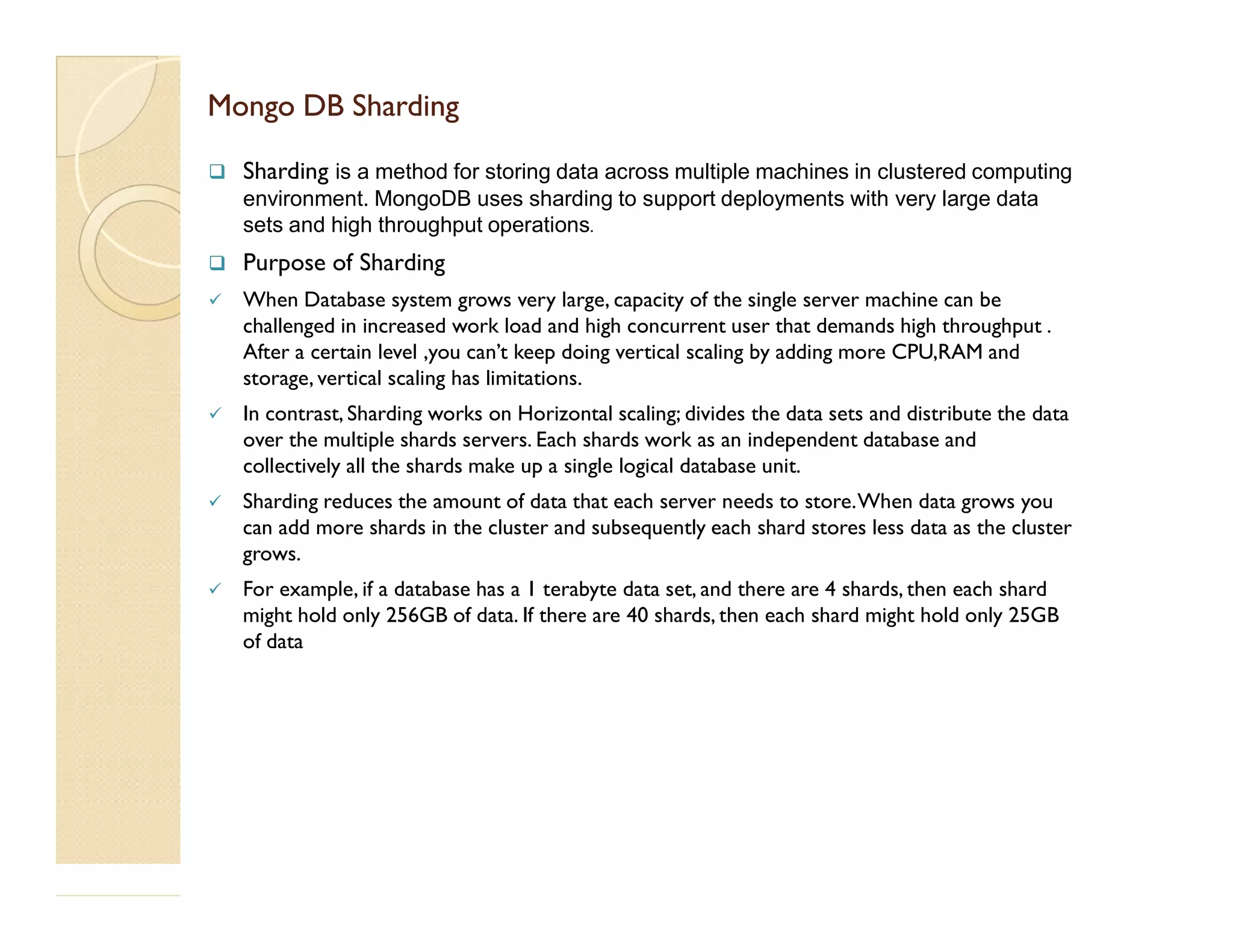 Mongo DBMongo DB ShardingSharding  Sharding is a method for storing data across multiple machines in clustered computing environment. MongoDB uses sharding to support deployments with very large data sets and high throughput operations.  Purpose of Sharding  When Database system grows very large, capacity of the single server machine can be challenged in increased work load and high concurrent user that demands high throughput . After a certain level ,you can’t keep doing vertical scaling by adding more CPU,RAM and storage, vertical scaling has limitations.  In contrast, Sharding works on Horizontal scaling; divides the data sets and distribute the data over the multiple shards servers. Each shards work as an independent database and collectively all the shards make up a single logical database unit.collectively all the shards make up a single logical database unit.  Sharding reduces the amount of data that each server needs to store.When data grows you can add more shards in the cluster and subsequently each shard stores less data as the cluster grows.  For example, if a database has a 1 terabyte data set, and there are 4 shards, then each shard might hold only 256GB of data. If there are 40 shards, then each shard might hold only 25GB of data 