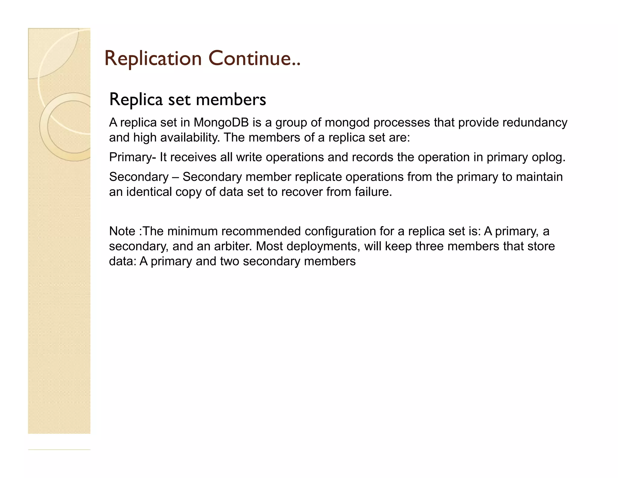 Replication Continue..Replication Continue.. Replica set members A replica set in MongoDB is a group of mongod processes that provide redundancy and high availability. The members of a replica set are: Primary- It receives all write operations and records the operation in primary oplog. Secondary – Secondary member replicate operations from the primary to maintain an identical copy of data set to recover from failure. Note :The minimum recommended configuration for a replica set is: A primary, a secondary, and an arbiter. Most deployments, will keep three members that store data: A primary and two secondary members 