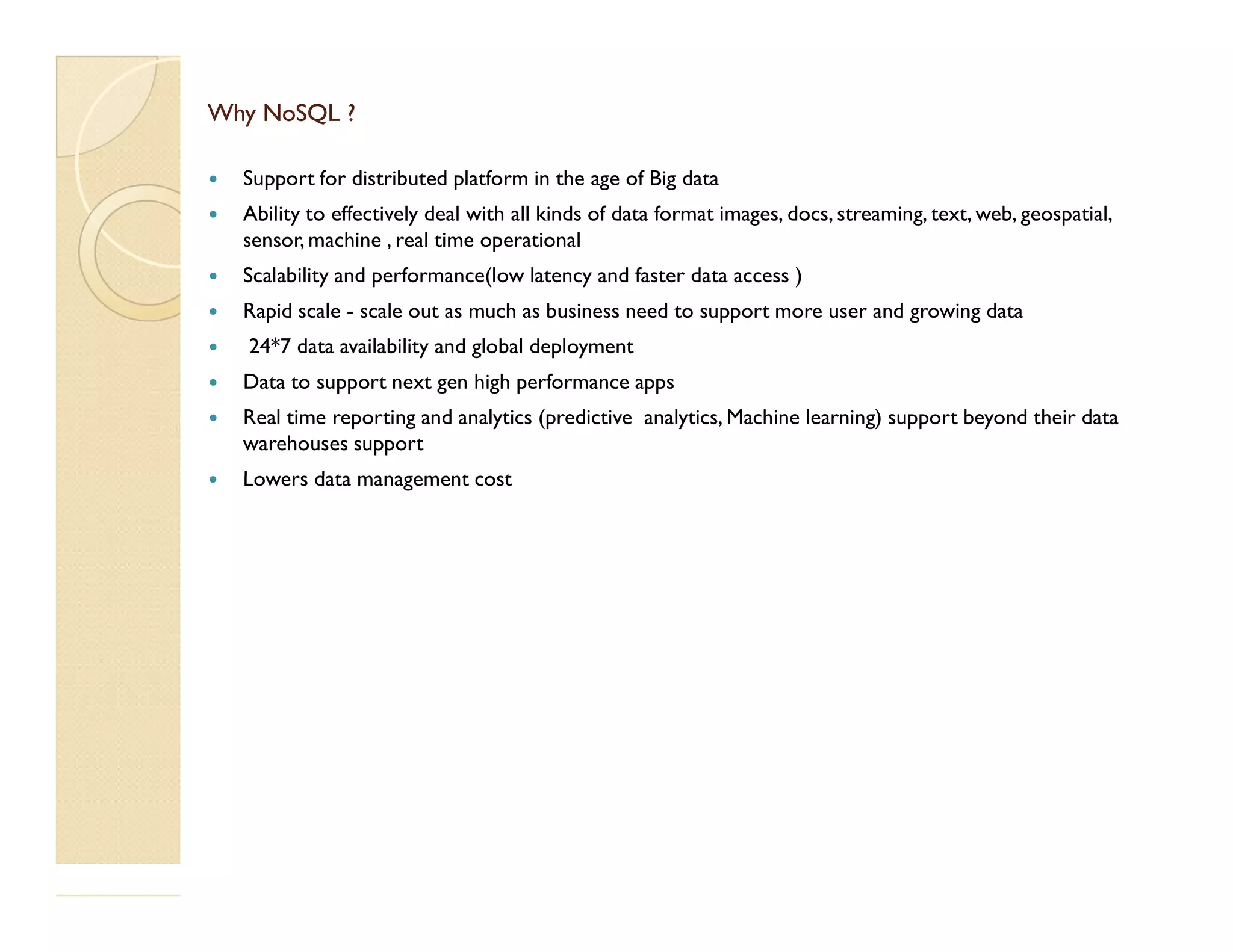 Why NoSQL ?Why NoSQL ?  Support for distributed platform in the age of Big data  Ability to effectively deal with all kinds of data format images, docs, streaming, text, web, geospatial, sensor, machine , real time operational  Scalability and performance(low latency and faster data access )  Rapid scale - scale out as much as business need to support more user and growing data  24*7 data availability and global deployment  Data to support next gen high performance apps  Real time reporting and analytics (predictive analytics, Machine learning) support beyond their data warehouses support  Lowers data management cost Lowers data management cost 