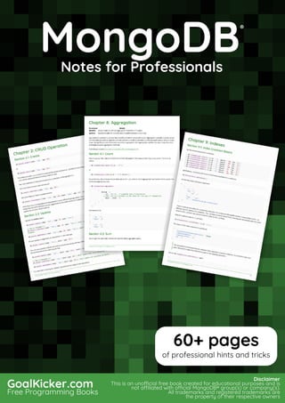 MongoDB
Notes for Professionals
MongoDB
®
Notes for Professionals
GoalKicker.com
Free Programming Books
Disclaimer
This is an unocial free book created for educational purposes and is
not aliated with ocial MongoDB® group(s) or company(s).
All trademarks and registered trademarks are
the property of their respective owners
60+ pages
of professional hints and tricks
 