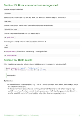 GoalKicker.com – MongoDB® Notes for Professionals 6
Section 1.5: Basic commands on mongo shell
Show all available databases:
show dbs;
Select a particular database to access, e.g. mydb. This will create mydb if it does not already exist:
use mydb;
Show all collections in the database (be sure to select one ﬁrst, see above):
show collections;
Show all functions that can be used with the database:
db.mydb.help();
To check your currently selected database, use the command db
> db
mydb
db.dropDatabase() command is used to drop a existing database.
db.dropDatabase()
Section 1.6: Hello World
After installation process, the following lines should be entered in mongo shell (client terminal).
> db.world.insert({ "speech" : "Hello World!" });
> cur = db.world.find();x=cur.next();print(x["speech"]);
Hello World!
Explanation:
In the ﬁrst line, we have inserted a { key : value } paired document in the default database test and in
the collection named world.
In the second line we retrieve the data we have just inserted. The retrieved data is kept in a javascript
variable named cur. Then by the next() function, we retrieved the ﬁrst and only document and kept it in
another js variable named x. Then printed the value of the document providing the key.
 