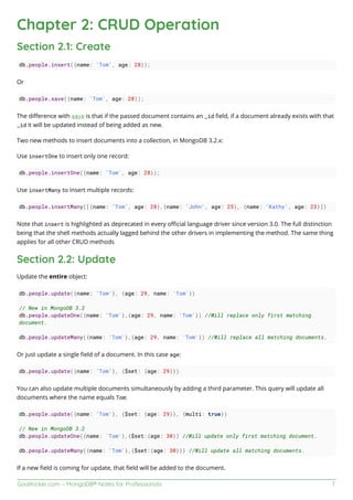 GoalKicker.com – MongoDB® Notes for Professionals 7
Chapter 2: CRUD Operation
Section 2.1: Create
db.people.insert({name: 'Tom', age: 28});
Or
db.people.save({name: 'Tom', age: 28});
The diﬀerence with save is that if the passed document contains an _id ﬁeld, if a document already exists with that
_id it will be updated instead of being added as new.
Two new methods to insert documents into a collection, in MongoDB 3.2.x:
Use insertOne to insert only one record:
db.people.insertOne({name: 'Tom', age: 28});
Use insertMany to insert multiple records:
db.people.insertMany([{name: 'Tom', age: 28},{name: 'John', age: 25}, {name: 'Kathy', age: 23}])
Note that insert is highlighted as deprecated in every oﬃcial language driver since version 3.0. The full distinction
being that the shell methods actually lagged behind the other drivers in implementing the method. The same thing
applies for all other CRUD methods
Section 2.2: Update
Update the entire object:
db.people.update({name: 'Tom'}, {age: 29, name: 'Tom'})
// New in MongoDB 3.2
db.people.updateOne({name: 'Tom'},{age: 29, name: 'Tom'}) //Will replace only first matching
document.
db.people.updateMany({name: 'Tom'},{age: 29, name: 'Tom'}) //Will replace all matching documents.
Or just update a single ﬁeld of a document. In this case age:
db.people.update({name: 'Tom'}, {$set: {age: 29}})
You can also update multiple documents simultaneously by adding a third parameter. This query will update all
documents where the name equals Tom:
db.people.update({name: 'Tom'}, {$set: {age: 29}}, {multi: true})
// New in MongoDB 3.2
db.people.updateOne({name: 'Tom'},{$set:{age: 30}) //Will update only first matching document.
db.people.updateMany({name: 'Tom'},{$set:{age: 30}}) //Will update all matching documents.
If a new ﬁeld is coming for update, that ﬁeld will be added to the document.
 