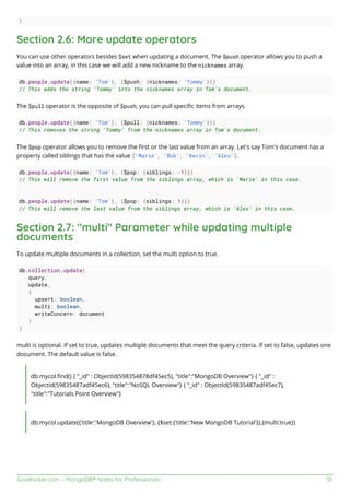 GoalKicker.com – MongoDB® Notes for Professionals 10
)
Section 2.6: More update operators
You can use other operators besides $set when updating a document. The $push operator allows you to push a
value into an array, in this case we will add a new nickname to the nicknames array.
db.people.update({name: 'Tom'}, {$push: {nicknames: 'Tommy'}})
// This adds the string 'Tommy' into the nicknames array in Tom's document.
The $pull operator is the opposite of $push, you can pull speciﬁc items from arrays.
db.people.update({name: 'Tom'}, {$pull: {nicknames: 'Tommy'}})
// This removes the string 'Tommy' from the nicknames array in Tom's document.
The $pop operator allows you to remove the ﬁrst or the last value from an array. Let's say Tom's document has a
property called siblings that has the value ['Marie', 'Bob', 'Kevin', 'Alex'].
db.people.update({name: 'Tom'}, {$pop: {siblings: -1}})
// This will remove the first value from the siblings array, which is 'Marie' in this case.
db.people.update({name: 'Tom'}, {$pop: {siblings: 1}})
// This will remove the last value from the siblings array, which is 'Alex' in this case.
Section 2.7: "multi" Parameter while updating multiple
documents
To update multiple documents in a collection, set the multi option to true.
db.collection.update(
query,
update,
{
upsert: boolean,
multi: boolean,
writeConcern: document
}
)
multi is optional. If set to true, updates multiple documents that meet the query criteria. If set to false, updates one
document. The default value is false.
db.mycol.ﬁnd() { "_id" : ObjectId(598354878df45ec5), "title":"MongoDB Overview"} { "_id" :
ObjectId(59835487adf45ec6), "title":"NoSQL Overview"} { "_id" : ObjectId(59835487adf45ec7),
"title":"Tutorials Point Overview"}
db.mycol.update({'title':'MongoDB Overview'}, {$set:{'title':'New MongoDB Tutorial'}},{multi:true})
 