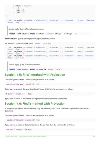 GoalKicker.com – MongoDB® Notes for Professionals 16
firstName : "Prosen",
$or : [
{age : 23},
{age : 25}
]
});
{ "_id" : ObjectId("58f29a694117d1b7af126dca"), "studentNo" : 1, "firstName" : "Prosen", "lastName"
: "Ghosh", "age" : 25 }
Similar mySql Query of the above command.
SELECT * FROM students WHERE firstName = "Prosen" AND age = 23 OR age = 25;
IN Queries This queries can improve multiple use of OR Queries
db.students.find(lastName:{$in:["Ghosh", "Amin"]})
{ "_id" : ObjectId("58f29a694117d1b7af126dca"), "studentNo" : 1, "firstName" : "Prosen", "lastName"
: "Ghosh", "age" : 25 }
{ "_id" : ObjectId("58f29a694117d1b7af126dcb"), "studentNo" : 2, "firstName" : "Rajib", "lastName"
: "Ghosh", "age" : 25 }
{ "_id" : ObjectId("58f29a694117d1b7af126dcc"), "studentNo" : 3, "firstName" : "Rizve", "lastName"
: "Amin", "age" : 23 }
Similar mySql query to above command
SELECT * FROM students WHERE lastName IN ('Ghosh', 'Amin')
Section 4.5: ﬁnd() method with Projection
The basic syntax of find() method with projection is as follows
> db.COLLECTION_NAME.find({},{KEY:1});
If you want to show all documents without the age ﬁeld then the command is as follows
db.people.find({},{age : 0});
If you want to show all documents the age ﬁeld then the command is as follows
Section 4.6: Find() method with Projection
In MongoDB, projection means selecting only the necessary data rather than selecting whole of the data of a
document.
The basic syntax of find() method with projection is as follows
> db.COLLECTION_NAME.find({},{KEY:1});
If you want to to show all document without the age ﬁeld then the command is as follows
> db.people.find({},{age:0});
 