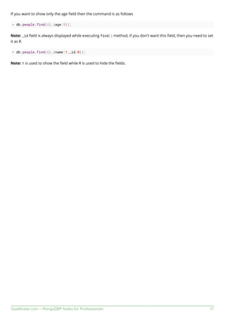 GoalKicker.com – MongoDB® Notes for Professionals 17
If you want to show only the age ﬁeld then the command is as follows
> db.people.find({},{age:1});
Note: _id ﬁeld is always displayed while executing find() method, if you don't want this ﬁeld, then you need to set
it as 0.
> db.people.find({},{name:1,_id:0});
Note: 1 is used to show the ﬁeld while 0 is used to hide the ﬁelds.
 