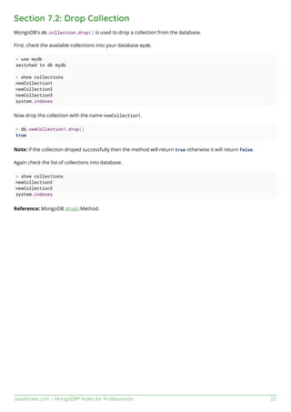 GoalKicker.com – MongoDB® Notes for Professionals 22
Section 7.2: Drop Collection
MongoDB's db.collection.drop() is used to drop a collection from the database.
First, check the available collections into your database mydb.
> use mydb
switched to db mydb
> show collections
newCollection1
newCollection2
newCollection3
system.indexes
Now drop the collection with the name newCollection1.
> db.newCollection1.drop()
true
Note: If the collection droped successfully then the method will return true otherwise it will return false.
Again check the list of collections into database.
> show collections
newCollection2
newCollection3
system.indexes
Reference: MongoDB drop() Method.
 