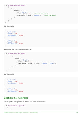 GoalKicker.com – MongoDB® Notes for Professionals 24
> db.transactions.aggregate(
[
{
$group : {
_id : '$cr_dr',
count : {$sum : 1}, //counts the number
totalAmount : {$sum : '$amount'} //sums the amount
}
}
]
);
And the result is
{
"_id" : "C",
"count" : 3.0,
"totalAmount" : 120.0
}
{
"_id" : "D",
"count" : 5.0,
"totalAmount" : 410.0
}
Another version that sums amount and fee.
> db.transactions.aggregate(
[
{
$group : {
_id : '$cr_dr',
count : {$sum : 1},
totalAmount : {$sum : { $sum : ['$amount', '$fee']}}
}
}
]
);
And the result is
{
"_id" : "C",
"count" : 3.0,
"totalAmount" : 128.0
}
{
"_id" : "D",
"count" : 5.0,
"totalAmount" : 422.0
}
Section 8.3: Average
How to get the average amount of debit and credit transactions?
> db.transactions.aggregate(
[
{
 