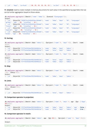 GoalKicker.com – MongoDB® Notes for Professionals 28
{ "_id" : "dept", "arrPush" : [ 30, 35, 35, 35, 26, 25 ], "arrSet" : [ 25, 26, 35, 30 ] }
11. Unwind: Used to create multiple in-memory documents for each value in the speciﬁed array type ﬁeld, then we
can do further aggregation based on those values.
db.employees.aggregate([{$match:{"name":"Adma"}}, {$unwind:"$languages"}]);
Output:
{ "_id" : ObjectId("54982fac2e9b4b54ec384a0d"), "name" : "Adma", "dept" : "HR", "languages" :
"german", "age" : 30, "totalExp" : 10 }
{ "_id" : ObjectId("54982fac2e9b4b54ec384a0d"), "name" : "Adma", "dept" : "HR", "languages" :
"french", "age" : 30, "totalExp" : 10 }
{ "_id" : ObjectId("54982fac2e9b4b54ec384a0d"), "name" : "Adma", "dept" : "HR", "languages" :
"english", "age" : 30, "totalExp" : 10 }
{ "_id" : ObjectId("54982fac2e9b4b54ec384a0d"), "name" : "Adma", "dept" : "HR", "languages" :
"hindi", "age" : 30, "totalExp" : 10 }
12. Sorting:
db.employees.aggregate([{$match:{dept:"Admin"}}, {$project:{"name":1, "dept":1}}, {$sort: {name:
1}}]);
Output:
{ "_id" : ObjectId("57ff3e553dedf0228d4862ac"), "name" : "Adma", "dept" : "Admin" }
{ "_id" : ObjectId("57ff3e5e3dedf0228d4862ad"), "name" : "Anna", "dept" : "Admin" }
db.employees.aggregate([{$match:{dept:"Admin"}}, {$project:{"name":1, "dept":1}}, {$sort: {name:
-1}}]);
Output:
{ "_id" : ObjectId("57ff3e5e3dedf0228d4862ad"), "name" : "Anna", "dept" : "Admin" }
{ "_id" : ObjectId("57ff3e553dedf0228d4862ac"), "name" : "Adma", "dept" : "Admin" }
13. Skip:
db.employees.aggregate([{$match:{dept:"Admin"}}, {$project:{"name":1, "dept":1}}, {$sort: {name:
-1}}, {$skip:1}]);
Output:
{ "_id" : ObjectId("57ff3e553dedf0228d4862ac"), "name" : "Adma", "dept" : "Admin" }
14. Limit:
db.employees.aggregate([{$match:{dept:"Admin"}}, {$project:{"name":1, "dept":1}}, {$sort: {name:
-1}}, {$limit:1}]);
Output:
{ "_id" : ObjectId("57ff3e5e3dedf0228d4862ad"), "name" : "Anna", "dept" : "Admin" }
15. Comparison operator in projection:
db.employees.aggregate([{$match:{dept:"Admin"}}, {$project:{"name":1, "dept":1, age: {$gt: ["$age",
30]}}}]);
Output:
{ "_id" : ObjectId("57ff3e553dedf0228d4862ac"), "name" : "Adma", "dept" : "Admin", "age" : false }
{ "_id" : ObjectId("57ff3e5e3dedf0228d4862ad"), "name" : "Anna", "dept" : "Admin", "age" : true }
16. Comparison operator in match:
db.employees.aggregate([{$match:{dept:"Admin", age: {$gt:30}}}, {$project:{"name":1, "dept":1}}]);
Output:
 