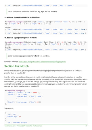 GoalKicker.com – MongoDB® Notes for Professionals 29
{ "_id" : ObjectId("57ff3e5e3dedf0228d4862ad"), "name" : "Anna", "dept" : "Admin" }
List of comparison operators: $cmp, $eq, $gt, $gte, $lt, $lte, and $ne
17. Boolean aggregation opertor in projection:
db.employees.aggregate([{$match:{dept:"Admin"}}, {$project:{"name":1, "dept":1, age: { $and: [ {
$gt: [ "$age", 30 ] }, { $lt: [ "$age", 36 ] } ] }}}]);
Output:
{ "_id" : ObjectId("57ff3e553dedf0228d4862ac"), "name" : "Adma", "dept" : "Admin", "age" : false }
{ "_id" : ObjectId("57ff3e5e3dedf0228d4862ad"), "name" : "Anna", "dept" : "Admin", "age" : true }
18. Boolean aggregation opertor in match:
db.employees.aggregate([{$match:{dept:"Admin", $and: [{age: { $gt: 30 }}, {age: {$lt: 36 }} ] }},
{$project:{"name":1, "dept":1, age: { $and: [ { $gt: [ "$age", 30 ] }, { $lt: [ "$age", 36 ] } ]
}}}]);
Output:
{ "_id" : ObjectId("57ff3e5e3dedf0228d4862ad"), "name" : "Anna", "dept" : "Admin", "age" : true }
List of boolean aggregation opertors: $and, $or, and $not.
Complete refrence: https://docs.mongodb.com/v3.2/reference/operator/aggregation/
Section 8.6: Match
How to write a query to get all departments where average age of employees making less than or $70000 is
greather than or equal to 35?
In order to that we need to write a query to match employees that have a salary that is less than or equal to
$70000. Then add the aggregate stage to group the employees by the department. Then add an accumulator with a
ﬁeld named e.g. average_age to ﬁnd the average age per department using the $avg accumulator and below the
existing $match and $group aggregates add another $match aggregate so that we're only retrieving results with an
average_age that is greather than or equal to 35.
db.employees.aggregate([
{"$match": {"salary": {"$lte": 70000}}},
{"$group": {"_id": "$dept",
"average_age": {"$avg": "$age"}
}
},
{"$match": {"average_age": {"$gte": 35}}}
])
The result is:
{
"_id": "IT",
"average_age": 31
}
{
"_id": "Customer Service",
 