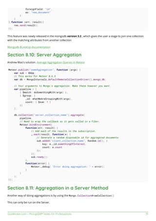 GoalKicker.com – MongoDB® Notes for Professionals 31
foreignField: "id",
as: "new_document"
}
}
],function (err, result){
res.send(result);
});
This feature was newly released in the mongodb version 3.2 , which gives the user a stage to join one collection
with the matching attributes from another collection
Mongodb $LookUp documentation
Section 8.10: Server Aggregation
Andrew Mao's solution. Average Aggregation Queries in Meteor
Meteor.publish("someAggregation", function (args) {
var sub = this;
// This works for Meteor 0.6.5
var db = MongoInternals.defaultRemoteCollectionDriver().mongo.db;
// Your arguments to Mongo's aggregation. Make these however you want.
var pipeline = [
{ $match: doSomethingWith(args) },
{ $group: {
_id: whatWeAreGroupingWith(args),
count: { $sum: 1 }
}}
];
db.collection("server_collection_name").aggregate(
pipeline,
// Need to wrap the callback so it gets called in a Fiber.
Meteor.bindEnvironment(
function(err, result) {
// Add each of the results to the subscription.
_.each(result, function(e) {
// Generate a random disposable id for aggregated documents
sub.added("client_collection_name", Random.id(), {
key: e._id.somethingOfInterest,
count: e.count
});
});
sub.ready();
},
function(error) {
Meteor._debug( "Error doing aggregation: " + error);
}
)
);
});
Section 8.11: Aggregation in a Server Method
Another way of doing aggregations is by using the Mongo.Collection#rawCollection()
This can only be run on the Server.
 