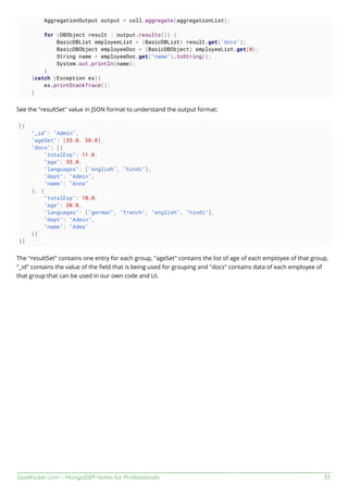 GoalKicker.com – MongoDB® Notes for Professionals 33
AggregationOutput output = coll.aggregate(aggregationList);
for (DBObject result : output.results()) {
BasicDBList employeeList = (BasicDBList) result.get("docs");
BasicDBObject employeeDoc = (BasicDBObject) employeeList.get(0);
String name = employeeDoc.get("name").toString();
System.out.println(name);
}
}catch (Exception ex){
ex.printStackTrace();
}
See the "resultSet" value in JSON format to understand the output format:
[{
"_id": "Admin",
"ageSet": [35.0, 30.0],
"docs": [{
"totalExp": 11.0,
"age": 35.0,
"languages": ["english", "hindi"],
"dept": "Admin",
"name": "Anna"
}, {
"totalExp": 10.0,
"age": 30.0,
"languages": ["german", "french", "english", "hindi"],
"dept": "Admin",
"name": "Adma"
}]
}]
The "resultSet" contains one entry for each group, "ageSet" contains the list of age of each employee of that group,
"_id" contains the value of the ﬁeld that is being used for grouping and "docs" contains data of each employee of
that group that can be used in our own code and UI.
 