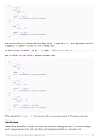 GoalKicker.com – MongoDB® Notes for Professionals 35
{
"v" : 1,
"key" : {
"_id" : 1
},
"name" : "_id_",
"ns" : "documentation_db.transactions"
},
{
"v" : 1,
"key" : {
"cr_dr" : 1
},
"name" : "cr_dr_1",
"ns" : "documentation_db.transactions"
}
]
Now you see transactions collection have two indices. Default _id index and cr_dr_1 which we created. The name
is assigned by MongoDB. You can set your own name like below.
db.transactions.createIndex({ cr_dr : -1 },{name : "index on cr_dr desc"})
Now db.transactions.getIndexes(); will give you three indices.
[
{
"v" : 1,
"key" : {
"_id" : 1
},
"name" : "_id_",
"ns" : "documentation_db.transactions"
},
{
"v" : 1,
"key" : {
"cr_dr" : 1
},
"name" : "cr_dr_1",
"ns" : "documentation_db.transactions"
},
{
"v" : 1,
"key" : {
"cr_dr" : -1
},
"name" : "index on cr_dr desc",
"ns" : "documentation_db.transactions"
}
]
While creating index { cr_dr : -1 } 1 means index will be in ascending order and -1 for descending order.
Version ≥ 2.4
Hashed indexes
Indexes can be deﬁned also as hashed. This is more performant on equality queries, but is not eﬃcient for range
queries; however you can deﬁne both hashed and ascending/descending indexes on the same ﬁeld.
 