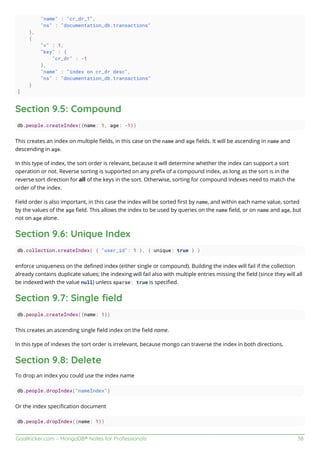 GoalKicker.com – MongoDB® Notes for Professionals 38
"name" : "cr_dr_1",
"ns" : "documentation_db.transactions"
},
{
"v" : 1,
"key" : {
"cr_dr" : -1
},
"name" : "index on cr_dr desc",
"ns" : "documentation_db.transactions"
}
]
Section 9.5: Compound
db.people.createIndex({name: 1, age: -1})
This creates an index on multiple ﬁelds, in this case on the name and age ﬁelds. It will be ascending in name and
descending in age.
In this type of index, the sort order is relevant, because it will determine whether the index can support a sort
operation or not. Reverse sorting is supported on any preﬁx of a compound index, as long as the sort is in the
reverse sort direction for all of the keys in the sort. Otherwise, sorting for compound indexes need to match the
order of the index.
Field order is also important, in this case the index will be sorted ﬁrst by name, and within each name value, sorted
by the values of the age ﬁeld. This allows the index to be used by queries on the name ﬁeld, or on name and age, but
not on age alone.
Section 9.6: Unique Index
db.collection.createIndex( { "user_id": 1 }, { unique: true } )
enforce uniqueness on the deﬁned index (either single or compound). Building the index will fail if the collection
already contains duplicate values; the indexing will fail also with multiple entries missing the ﬁeld (since they will all
be indexed with the value null) unless sparse: true is speciﬁed.
Section 9.7: Single ﬁeld
db.people.createIndex({name: 1})
This creates an ascending single ﬁeld index on the ﬁeld name.
In this type of indexes the sort order is irrelevant, because mongo can traverse the index in both directions.
Section 9.8: Delete
To drop an index you could use the index name
db.people.dropIndex("nameIndex")
Or the index speciﬁcation document
db.people.dropIndex({name: 1})
 