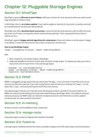 GoalKicker.com – MongoDB® Notes for Professionals 44
Chapter 12: Pluggable Storage Engines
Section 12.1: WiredTiger
WiredTiger supports LSM trees to store indexes. LSM trees are faster for write operations when you need to write
huge workloads of random inserts.
In WiredTiger, there is no in-place updates. If you need to update an element of a document, a new document will
be inserted while the old document will be deleted.
WiredTiger also oﬀers document-level concurrency. It assumes that two write operations will not aﬀect the same
document, but if it does, one operation will be rewind and executed later. That's a great performance boost if
rewinds are rare.
WiredTiger supports Snappy and zLib algorithms for compression of data and indexes in the ﬁle system. Snappy
is the default. It is less CPU-intensive but have a lower compression rate than zLib.
How to use WiredTiger Engine
mongod --storageEngine wiredTiger --dbpath <newWiredTigerDBPath>
Note:
After mongodb 3.2, the default engine is WiredTiger.1.
newWiredTigerDBPath should not contain data of another storage engine. To migrate your data, you have to2.
dump them, and re-import them in the new storage engine.
mongodump --out <exportDataDestination>
mongod --storageEngine wiredTiger --dbpath <newWiredTigerDBPath>
mongorestore <exportDataDestination>
Section 12.2: MMAP
MMAP is a pluggable storage engine that was named after the mmap() Linux command. It maps ﬁles to the virtual
memory and optimizes read calls. If you have a large ﬁle but needs to read just a small part of it, mmap() is much
faster then a read() call that would bring the entire ﬁle to the memory.
One disadvantage is that you can't have two write calls being processed in parallel for the same collection. So,
MMAP has collection-level locking (and not document-level locking as WiredTiger oﬀers). This collection-locking is
necessary because one MMAP index can reference multiples documents and if those docs could be updated
simultaneously, the index would be inconsistent.
Section 12.3: In-memory
All data is stored in-memory (RAM) for faster read/access.
Section 12.4: mongo-rocks
A key-value engine created to integrate with Facebook's RocksDB.
Section 12.5: Fusion-io
A storage engine created by SanDisk that makes it possible to bypass the OS ﬁle system layer and write directly to
 
