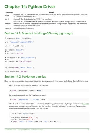 GoalKicker.com – MongoDB® Notes for Professionals 48
Chapter 14: Python Driver
Parameter Detail
hostX
Optional. You can specify as many hosts as necessary. You would specify multiple hosts, for example,
for connections to replica sets.
:portX Optional. The default value is :27017 if not speciﬁed.
database
Optional. The name of the database to authenticate if the connection string includes authentication
credentialsIf /database is not speciﬁed and the connection string includes credentials, the driver will
authenticate to the admin database.
?options Connection speciﬁc options
Section 14.1: Connect to MongoDB using pymongo
from pymongo import MongoClient
uri = "mongodb://localhost:27017/"
client = MongoClient(uri)
db = client['test_db']
# or
# db = client.test_db
# collection = db['test_collection']
# or
collection = db.test_collection
collection.save({"hello":"world"})
print collection.find_one()
Section 14.2: PyMongo queries
Once you got a collection object, queries use the same syntax as in the mongo shell. Some slight diﬀerences are:
every key must be enclosed in brackets. For example:
db.find({frequencies: {$exists: true}})
becomes in pymongo (note the True in uppercase):
db.find({"frequencies": { "$exists": True }})
objects such as object ids or ISODate are manipulated using python classes. PyMongo uses its own ObjectId
class to deal with object ids, while dates use the standard datetime package. For example, if you want to
query all events between 2010 and 2011, you can do:
from datetime import datetime
date_from = datetime(2010, 1, 1)
date_to = datetime(2011, 1, 1)
db.find({ "date": { "$gte": date_from, "$lt": date_to } }):
 