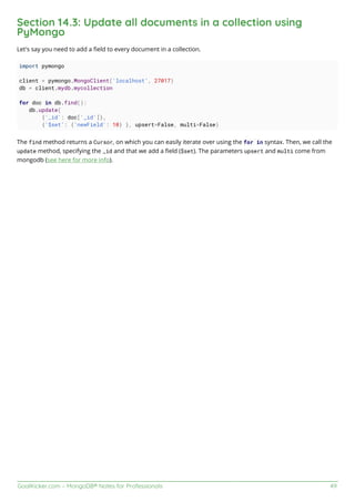 GoalKicker.com – MongoDB® Notes for Professionals 49
Section 14.3: Update all documents in a collection using
PyMongo
Let's say you need to add a ﬁeld to every document in a collection.
import pymongo
client = pymongo.MongoClient('localhost', 27017)
db = client.mydb.mycollection
for doc in db.find():
db.update(
{'_id': doc['_id']},
{'$set': {'newField': 10} }, upsert=False, multi=False)
The find method returns a Cursor, on which you can easily iterate over using the for in syntax. Then, we call the
update method, specifying the _id and that we add a ﬁeld ($set). The parameters upsert and multi come from
mongodb (see here for more info).
 