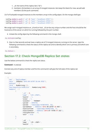 GoalKicker.com – MongoDB® Notes for Professionals 54
_id: the name of the replica Set ( "s0" )1.
members: [] (members is an array of mongod instances. lets keep this blank for now, we will add2.
members via the push command.
3.b To Push(add) mongod instances to the members array in the conﬁg object. On the mongo shell type
config.members.push({"_id":0,"host":"localhost:37017"});
config.members.push({"_id":1,"host":"localhost:37018"});
config.members.push({"_id":2,"host":"localhost:37019"});
We assign each mongod instance an _id and an host. _id can be any unique number and the host should be the
hostname of the server on which its running followed by the port number.
Initiate the conﬁg object by the following command in the mongo shell.4.
rs.initiate(config)
Give it a few seconds and we have a replica set of 3 mongod instances running on the server. type the5.
following command to check the status of the replica set and to identify which one is primary and which one
is secondary.
rs.status();
Section 17.2: Check MongoDB Replica Set states
Use the below command to check the replica set status.
Command : rs.status()
Connect any one of replica member and ﬁre this command it will give the full state of the replica set
Example :
{
"set" : "ReplicaName",
"date" : ISODate("2016-09-26T07:36:04.935Z"),
"myState" : 1,
"term" : NumberLong(-1),
"heartbeatIntervalMillis" : NumberLong(2000),
"members" : [
{
"_id" : 0,
"name" : "<IP>:<PORT>,
"health" : 1,
"state" : 1,
"stateStr" : "PRIMARY",
"uptime" : 5953744,
"optime" : Timestamp(1474875364, 36),
"optimeDate" : ISODate("2016-09-26T07:36:04Z"),
"electionTime" : Timestamp(1468921646, 1),
"electionDate" : ISODate("2016-07-19T09:47:26Z"),
"configVersion" : 6,
"self" : true
},
{
"_id" : 1,
"name" : "<IP>:<PORT>",
"health" : 1,
 
