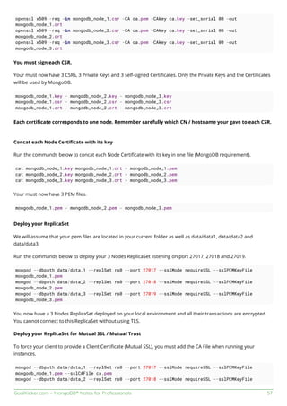 GoalKicker.com – MongoDB® Notes for Professionals 57
openssl x509 -req -in mongodb_node_1.csr -CA ca.pem -CAkey ca.key -set_serial 00 -out
mongodb_node_1.crt
openssl x509 -req -in mongodb_node_2.csr -CA ca.pem -CAkey ca.key -set_serial 00 -out
mongodb_node_2.crt
openssl x509 -req -in mongodb_node_3.csr -CA ca.pem -CAkey ca.key -set_serial 00 -out
mongodb_node_3.crt
You must sign each CSR.
Your must now have 3 CSRs, 3 Private Keys and 3 self-signed Certiﬁcates. Only the Private Keys and the Certiﬁcates
will be used by MongoDB.
mongodb_node_1.key - mongodb_node_2.key - mongodb_node_3.key
mongodb_node_1.csr - mongodb_node_2.csr - mongodb_node_3.csr
mongodb_node_1.crt - mongodb_node_2.crt - mongodb_node_3.crt
Each certiﬁcate corresponds to one node. Remember carefully which CN / hostname your gave to each CSR.
Concat each Node Certiﬁcate with its key
Run the commands below to concat each Node Certiﬁcate with its key in one ﬁle (MongoDB requirement).
cat mongodb_node_1.key mongodb_node_1.crt > mongodb_node_1.pem
cat mongodb_node_2.key mongodb_node_2.crt > mongodb_node_2.pem
cat mongodb_node_3.key mongodb_node_3.crt > mongodb_node_3.pem
Your must now have 3 PEM ﬁles.
mongodb_node_1.pem - mongodb_node_2.pem - mongodb_node_3.pem
Deploy your ReplicaSet
We will assume that your pem ﬁles are located in your current folder as well as data/data1, data/data2 and
data/data3.
Run the commands below to deploy your 3 Nodes ReplicaSet listening on port 27017, 27018 and 27019.
mongod --dbpath data/data_1 --replSet rs0 --port 27017 --sslMode requireSSL --sslPEMKeyFile
mongodb_node_1.pem
mongod --dbpath data/data_2 --replSet rs0 --port 27018 --sslMode requireSSL --sslPEMKeyFile
mongodb_node_2.pem
mongod --dbpath data/data_3 --replSet rs0 --port 27019 --sslMode requireSSL --sslPEMKeyFile
mongodb_node_3.pem
You now have a 3 Nodes ReplicaSet deployed on your local environment and all their transactions are encrypted.
You cannot connect to this ReplicaSet without using TLS.
Deploy your ReplicaSet for Mutual SSL / Mutual Trust
To force your client to provide a Client Certiﬁcate (Mutual SSL), you must add the CA File when running your
instances.
mongod --dbpath data/data_1 --replSet rs0 --port 27017 --sslMode requireSSL --sslPEMKeyFile
mongodb_node_1.pem --sslCAFile ca.pem
mongod --dbpath data/data_2 --replSet rs0 --port 27018 --sslMode requireSSL --sslPEMKeyFile
 