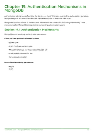 GoalKicker.com – MongoDB® Notes for Professionals 60
Chapter 19: Authentication Mechanisms in
MongoDB
Authentication is the process of verifying the identity of a client. When access control, i.e. authorization, is enabled,
MongoDB requires all clients to authenticate themselves in order to determine their access.
MongoDB supports a number of authentication mechanisms that clients can use to verify their identity. These
mechanisms allow MongoDB to integrate into your existing authentication system.
Section 19.1: Authentication Mechanisms
MongoDB supports multiple authentication mechanisms.
Client and User Authentication Mechanisms
SCRAM-SHA-1
X.509 Certiﬁcate Authentication
MongoDB Challenge and Response (MONGODB-CR)
LDAP proxy authentication, and
Kerberos authentication
Internal Authentication Mechanisms
Keyﬁle
X.509
 