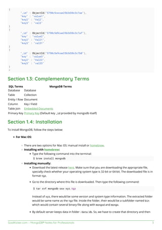 GoalKicker.com – MongoDB® Notes for Professionals 3
{
"_id" : ObjectId("5790c5cecae25b3d38c3c7ae"),
"key" : "value1",
"key2" : "Val2",
"key3" : "val3"
}
{
"_id" : ObjectId("5790c5d9cae25b3d38c3c7af"),
"key" : "value2",
"key2" : "Val21",
"key3" : "val31"
}
{
"_id" : ObjectId("5790c5e9cae25b3d38c3c7b0"),
"key" : "value3",
"key2" : "Val22",
"key3" : "val33"
}
>
Section 1.3: Complementary Terms
SQL Terms MongoDB Terms
Database Database
Table Collection
Entity / Row Document
Column Key / Field
Table Join Embedded Documents
Primary Key Primary Key (Default key _id provided by mongodb itself)
Section 1.4: Installation
To install MongoDB, follow the steps below:
For Mac OS:
There are two options for Mac OS: manual install or homebrew.
Installing with homebrew:
Type the following command into the terminal:
$ brew install mongodb
Installing manually:
Download the latest release here. Make sure that you are downloading the appropriate ﬁle,
specially check whether your operating system type is 32-bit or 64-bit. The downloaded ﬁle is in
format tgz.
Go to the directory where this ﬁle is downloaded. Then type the following command:
$ tar xvf mongodb-osx-xyz.tgz
Instead of xyz, there would be some version and system type information. The extracted folder
would be same name as the tgz ﬁle. Inside the folder, their would be a subfolder named bin
which would contain several binary ﬁle along with mongod and mongo.
By default server keeps data in folder /data/db. So, we have to create that directory and then
 