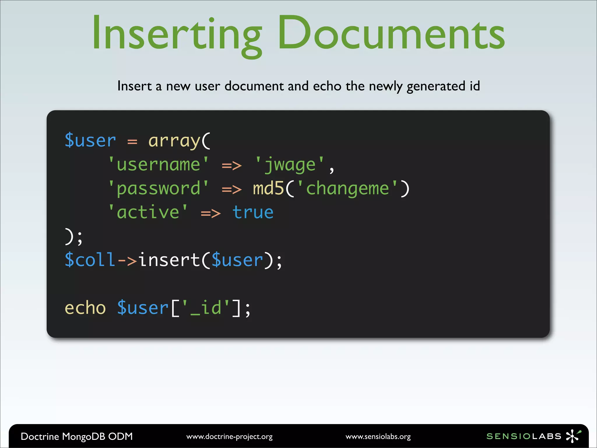 Inserting Documents
                 Insert a new user document and echo the newly generated id


       $user = array(
           'username' => 'jwage',
           'password' => md5('changeme')
           'active' => true
       );
       $coll->insert($user);

       echo $user['_id'];




Doctrine MongoDB ODM        www.doctrine-project.org   www.sensiolabs.org
 